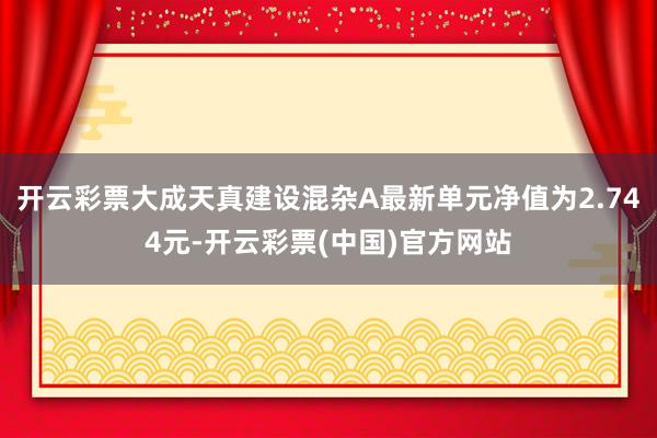 开云彩票大成天真建设混杂A最新单元净值为2.744元-开云彩票(中国)官方网站