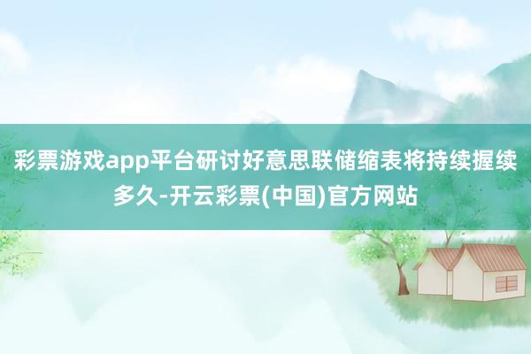 彩票游戏app平台研讨好意思联储缩表将持续握续多久-开云彩票(中国)官方网站