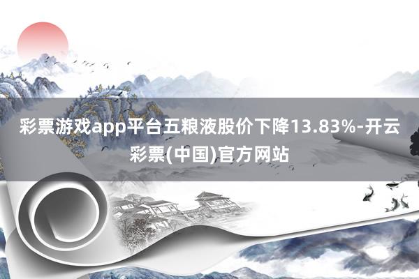 彩票游戏app平台五粮液股价下降13.83%-开云彩票(中国)官方网站