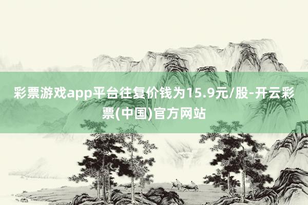 彩票游戏app平台往复价钱为15.9元/股-开云彩票(中国)官方网站