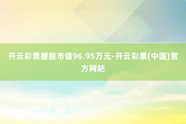 开云彩票握股市值96.95万元-开云彩票(中国)官方网站