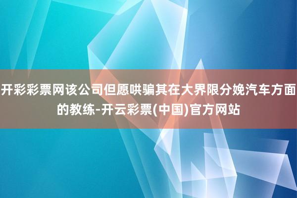 开彩彩票网该公司但愿哄骗其在大界限分娩汽车方面的教练-开云彩票(中国)官方网站