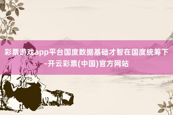 彩票游戏app平台国度数据基础才智在国度统筹下-开云彩票(中国)官方网站