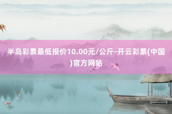 半岛彩票最低报价10.00元/公斤-开云彩票(中国)官方网站