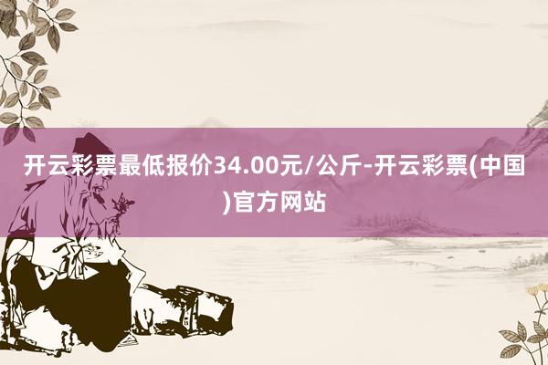 开云彩票最低报价34.00元/公斤-开云彩票(中国)官方网站