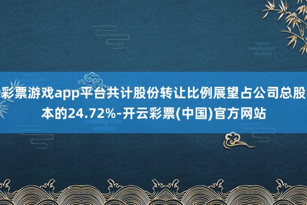 彩票游戏app平台共计股份转让比例展望占公司总股本的24.72%-开云彩票(中国)官方网站