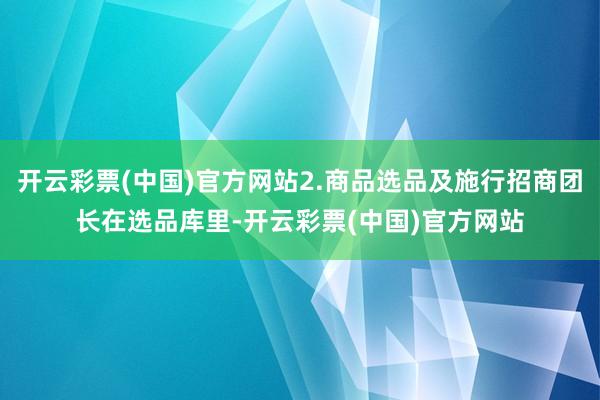 开云彩票(中国)官方网站2.商品选品及施行招商团长在选品库里-开云彩票(中国)官方网站