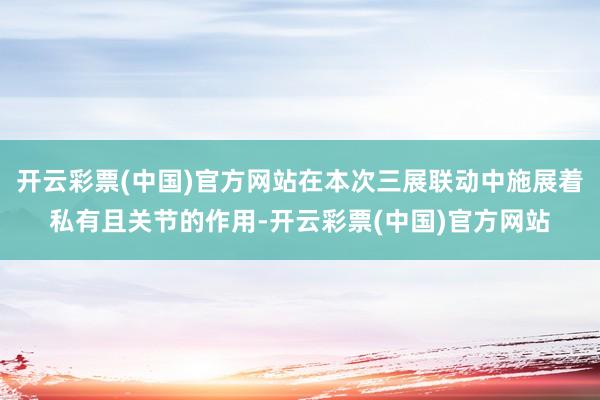 开云彩票(中国)官方网站在本次三展联动中施展着私有且关节的作用-开云彩票(中国)官方网站