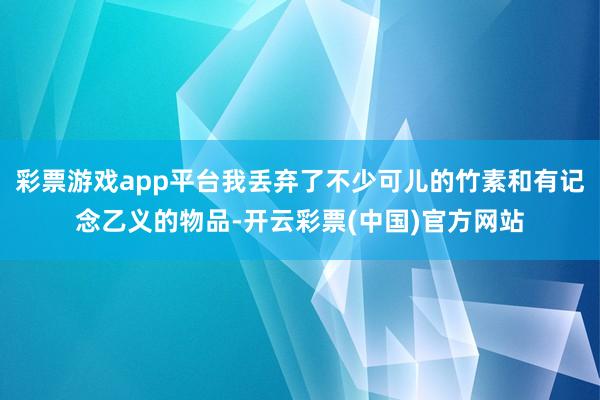 彩票游戏app平台我丢弃了不少可儿的竹素和有记念乙义的物品-开云彩票(中国)官方网站