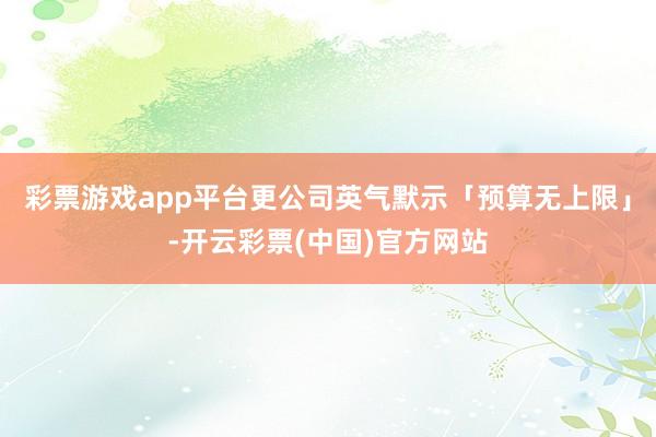 彩票游戏app平台更公司英气默示「预算无上限」-开云彩票(中国)官方网站