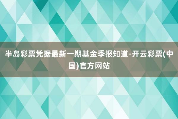 半岛彩票凭据最新一期基金季报知道-开云彩票(中国)官方网站