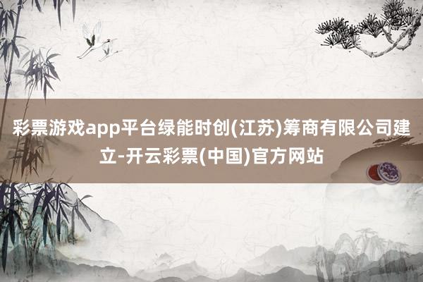 彩票游戏app平台绿能时创(江苏)筹商有限公司建立-开云彩票(中国)官方网站