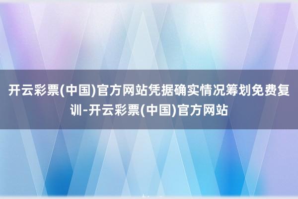 开云彩票(中国)官方网站凭据确实情况筹划免费复训-开云彩票(中国)官方网站