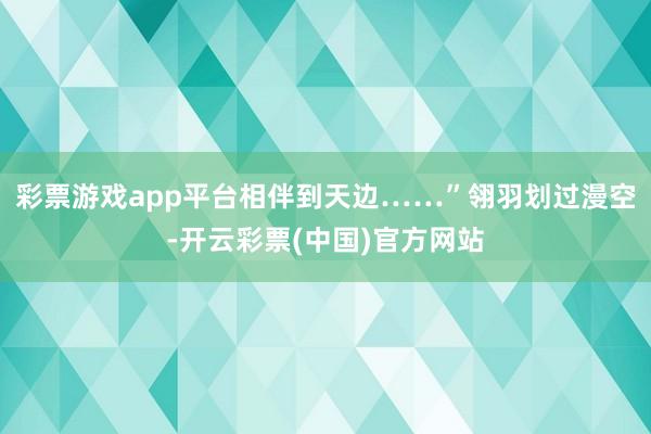 彩票游戏app平台相伴到天边……”翎羽划过漫空-开云彩票(中国)官方网站