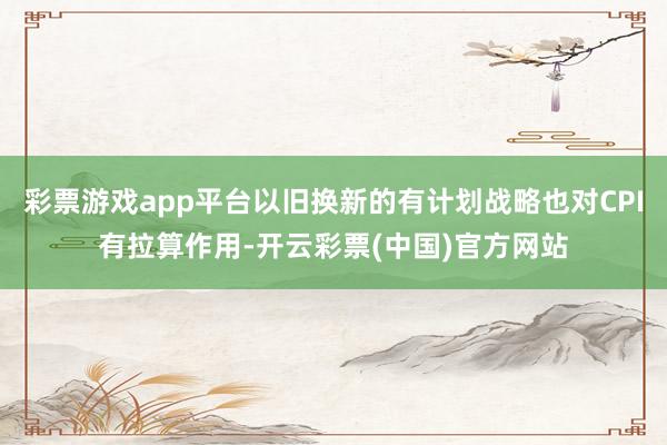 彩票游戏app平台以旧换新的有计划战略也对CPI有拉算作用-开云彩票(中国)官方网站