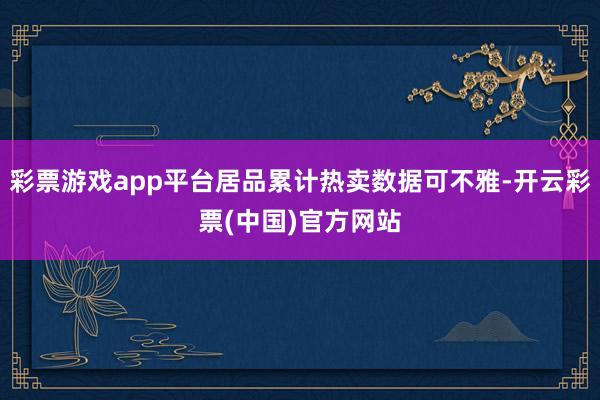 彩票游戏app平台居品累计热卖数据可不雅-开云彩票(中国)官方网站