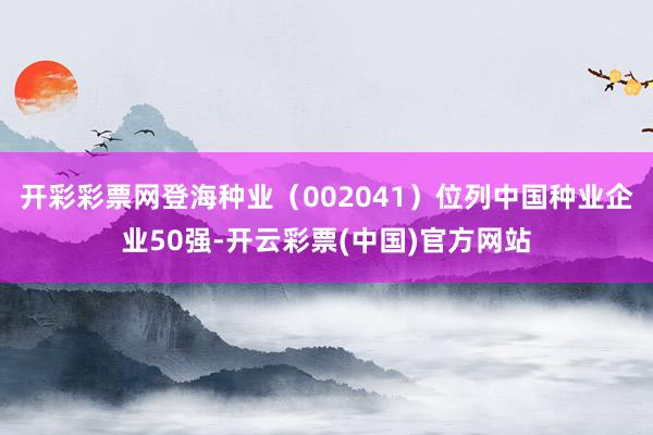 开彩彩票网登海种业（002041）位列中国种业企业50强-开云彩票(中国)官方网站