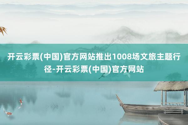 开云彩票(中国)官方网站推出1008场文旅主题行径-开云彩票(中国)官方网站