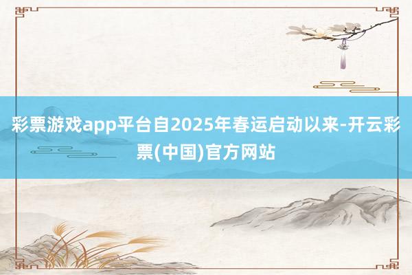 彩票游戏app平台自2025年春运启动以来-开云彩票(中国)官方网站