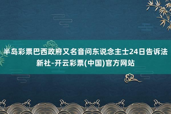 半岛彩票巴西政府又名音问东说念主士24日告诉法新社-开云彩票(中国)官方网站