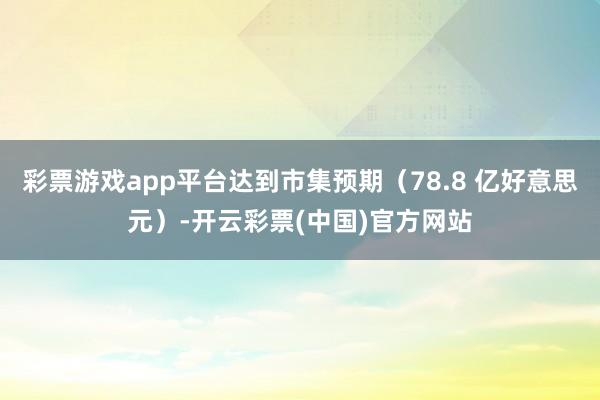 彩票游戏app平台达到市集预期（78.8 亿好意思元）-开云彩票(中国)官方网站