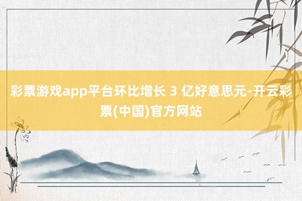 彩票游戏app平台环比增长 3 亿好意思元-开云彩票(中国)官方网站