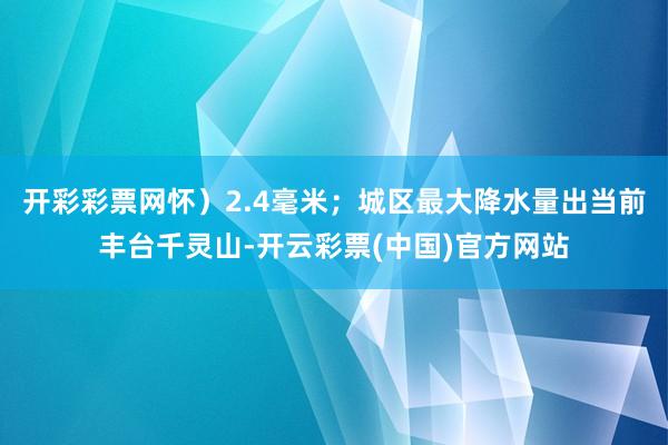 开彩彩票网怀）2.4毫米；城区最大降水量出当前丰台千灵山-开云彩票(中国)官方网站