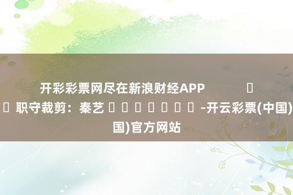 开彩彩票网尽在新浪财经APP            						职守裁剪：秦艺 							-开云彩票(中国)官方网站