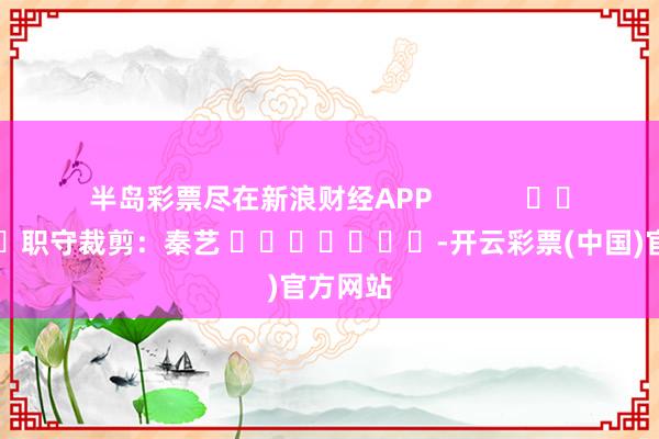 半岛彩票尽在新浪财经APP            						职守裁剪：秦艺 							-开云彩票(中国)官方网站