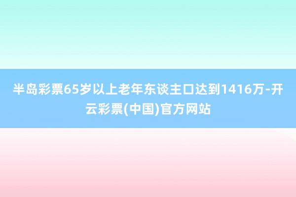 半岛彩票65岁以上老年东谈主口达到1416万-开云彩票(中国)官方网站