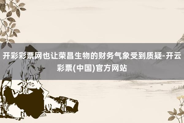 开彩彩票网也让荣昌生物的财务气象受到质疑-开云彩票(中国)官方网站