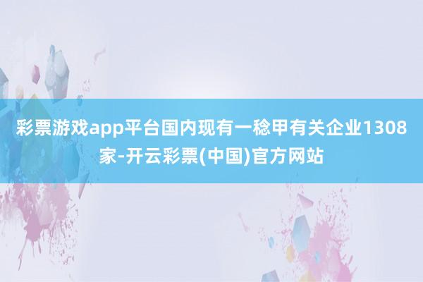 彩票游戏app平台国内现有一稔甲有关企业1308家-开云彩票(中国)官方网站