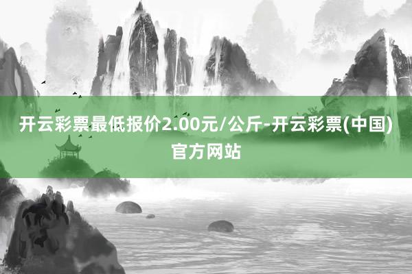 开云彩票最低报价2.00元/公斤-开云彩票(中国)官方网站