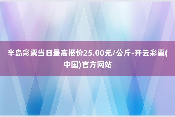 半岛彩票当日最高报价25.00元/公斤-开云彩票(中国)官方网站