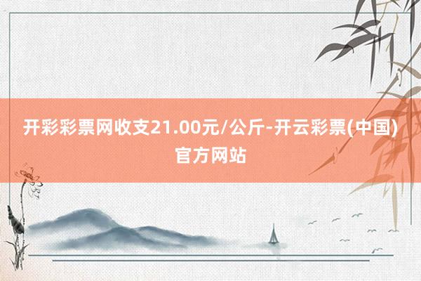 开彩彩票网收支21.00元/公斤-开云彩票(中国)官方网站