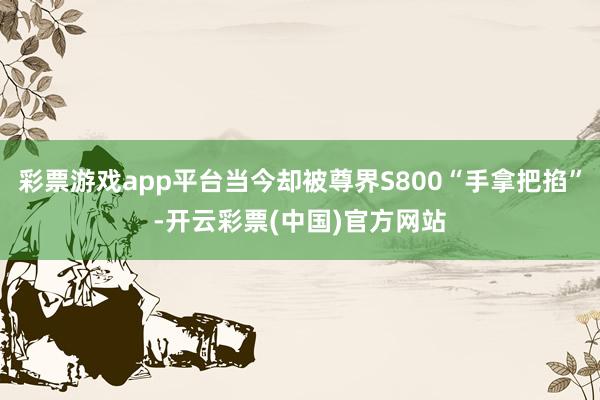 彩票游戏app平台当今却被尊界S800“手拿把掐”-开云彩票(中国)官方网站