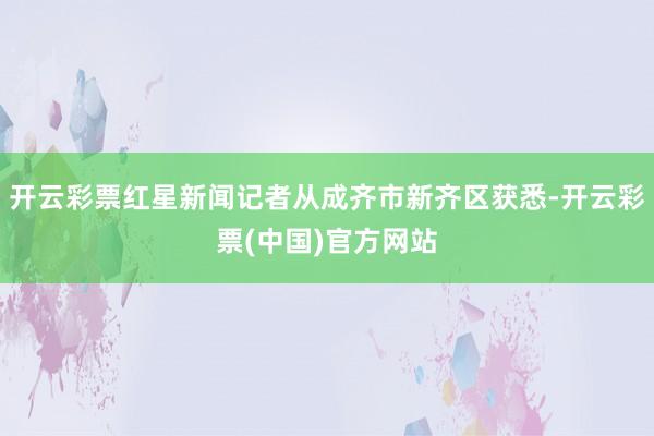 开云彩票红星新闻记者从成齐市新齐区获悉-开云彩票(中国)官方网站