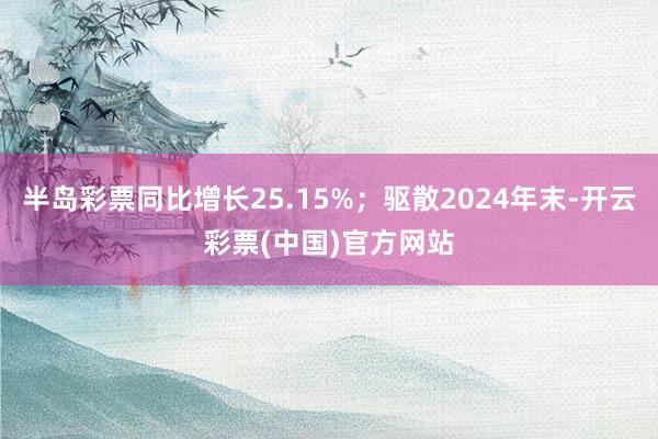 半岛彩票同比增长25.15%；驱散2024年末-开云彩票(中国)官方网站