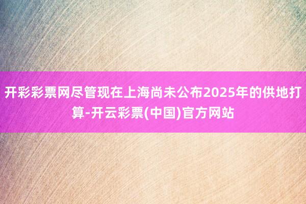 开彩彩票网尽管现在上海尚未公布2025年的供地打算-开云彩票(中国)官方网站