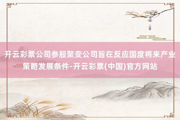 开云彩票公司参股聚变公司旨在反应国度将来产业策略发展条件-开云彩票(中国)官方网站