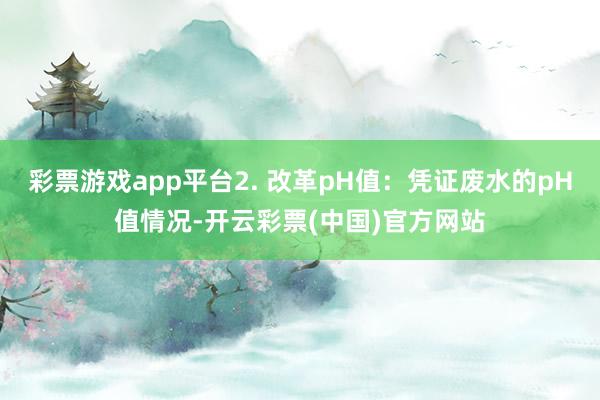 彩票游戏app平台2. 改革pH值:凭证废水的pH值情况-开云彩票(中国)官方网站